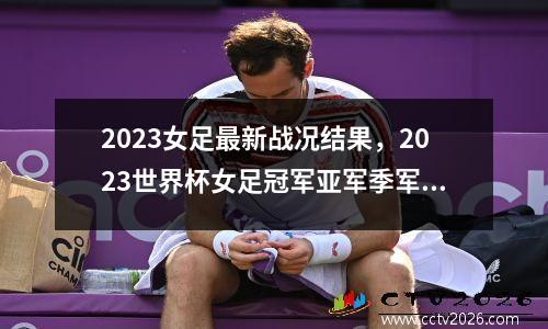 2023女足最新战况结果，2023世界杯女足冠军亚军季军是谁