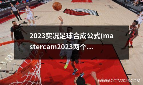 2023实况足球合成公式(mastercam2023两个实体怎么合成一个)