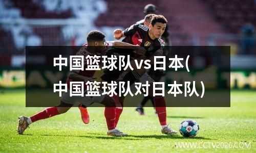 中国篮球队vs日本(中国篮球队对日本队)