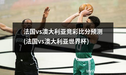 法国vs澳大利亚竞彩比分预测(法国vs澳大利亚世界杯)