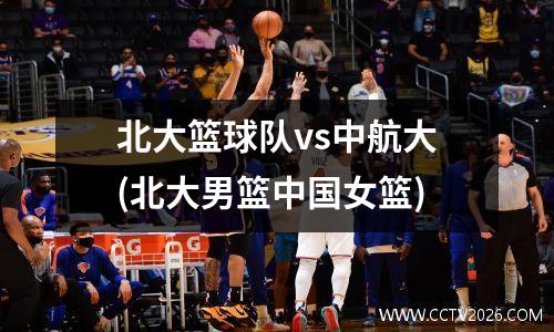 北大篮球队vs中航大(北大男篮中国女篮)