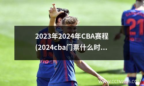 2023年2024年CBA赛程(2024cba门票什么时候开始卖)