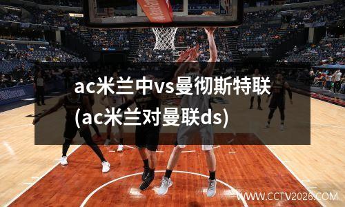 ac米兰中vs曼彻斯特联(ac米兰对曼联ds)