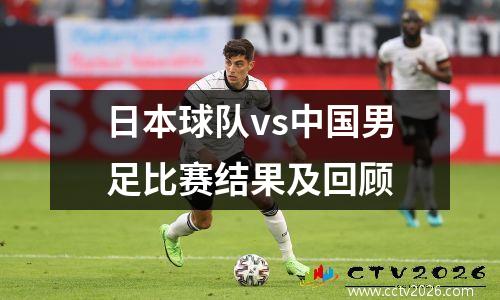 日本球队vs中国男足比赛结果及回顾