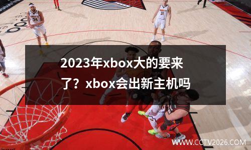 2023年xbox大的要来了？xbox会出新主机吗
