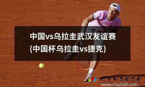 中国vs乌拉圭武汉友谊赛(中国杯乌拉圭vs捷克)