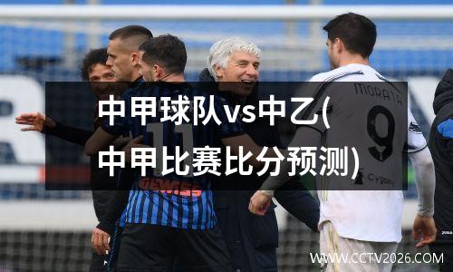 中甲球队vs中乙(中甲比赛比分预测)