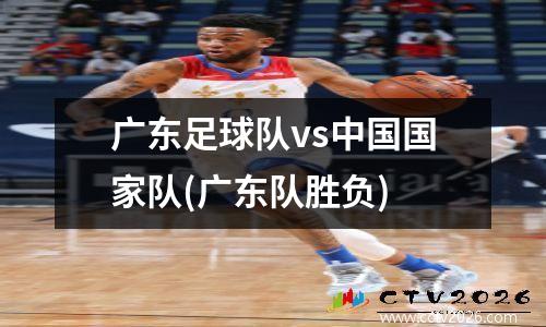 广东足球队vs中国国家队(广东队胜负)