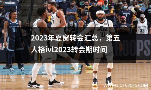 2023年夏窗转会汇总，第五人格ivl2023转会期时间