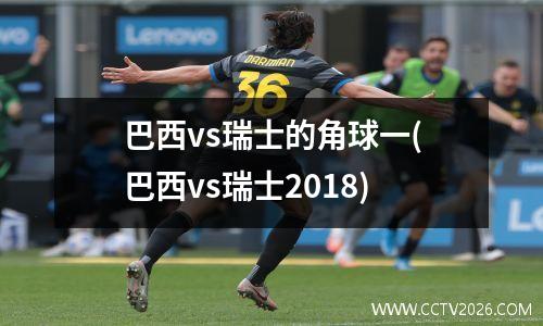 巴西vs瑞士的角球一(巴西vs瑞士2018)