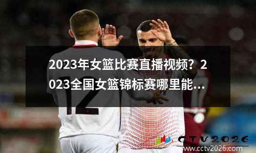 2023年女篮比赛直播视频？2023全国女篮锦标赛哪里能看到