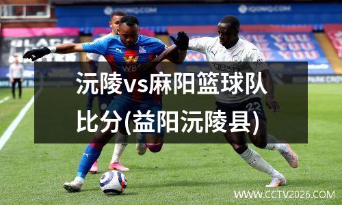 沅陵vs麻阳篮球队比分(益阳沅陵县)