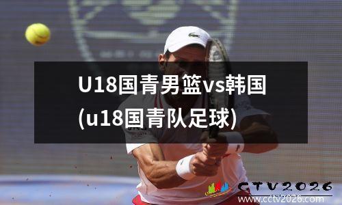 U18国青男篮vs韩国(u18国青队足球)