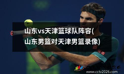 山东vs天津篮球队阵容(山东男篮对天津男篮录像)