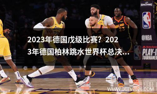 2023年德国戊级比赛？2023年德国柏林跳水世界杯总决赛哪一天