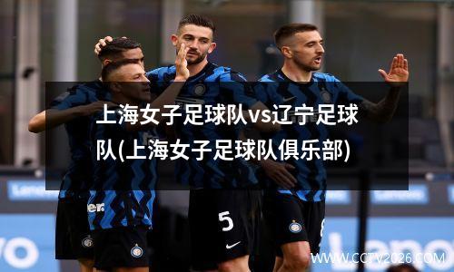 上海女子足球队vs辽宁足球队(上海女子足球队俱乐部)