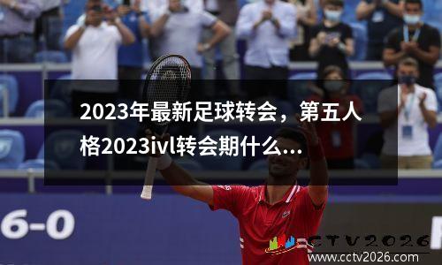 2023年最新足球转会，第五人格2023ivl转会期什么时候官宣