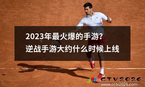 2023年最火爆的手游？逆战手游大约什么时候上线