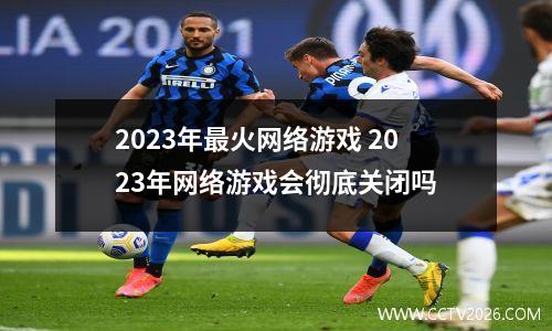 2023年最火网络游戏 2023年网络游戏会彻底关闭吗