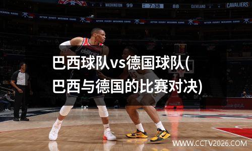 巴西球队vs德国球队(巴西与德国的比赛对决)