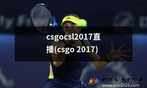 csgocsl2017直播(csgo 2017)