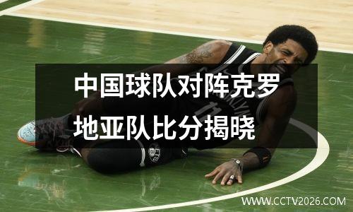 中国球队对阵克罗地亚队比分揭晓