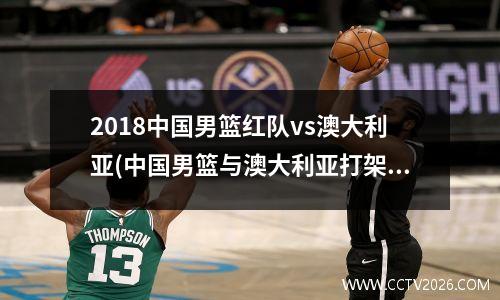 2018中国男篮红队vs澳大利亚(中国男篮与澳大利亚打架完整)