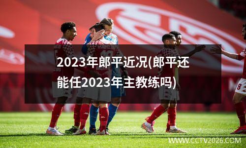2023年郎平近况(郎平还能任2023年主教练吗)