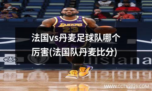 法国vs丹麦足球队哪个厉害(法国队丹麦比分)