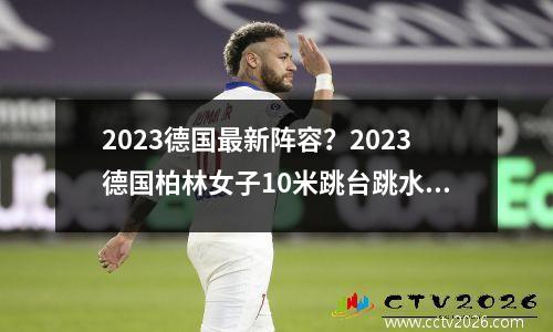 2023德国最新阵容？2023德国柏林女子10米跳台跳水个人预赛什么时候开始