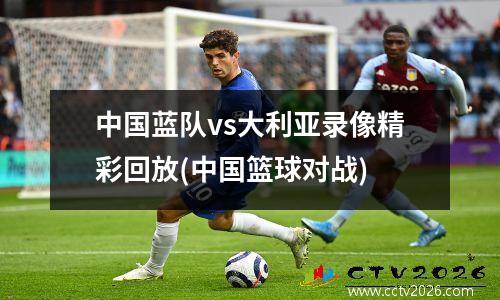 中国蓝队vs大利亚录像精彩回放(中国篮球对战)