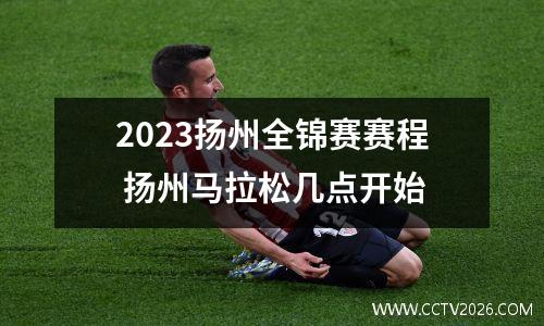 2023扬州全锦赛赛程 扬州马拉松几点开始