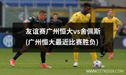 友谊赛广州恒大vs舍佩斯(广州恒大最近比赛胜负)