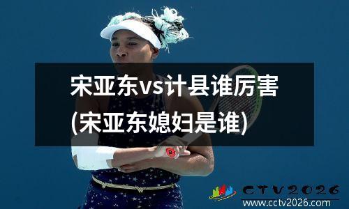 宋亚东vs计县谁厉害(宋亚东媳妇是谁)
