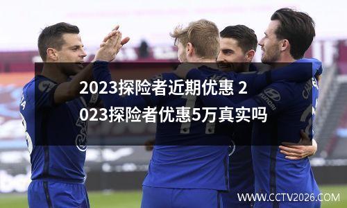 2023探险者近期优惠 2023探险者优惠5万真实吗