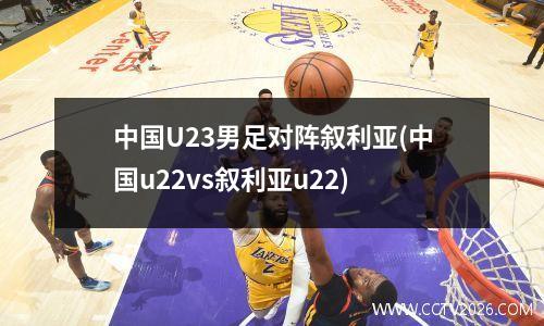 中国U23男足对阵叙利亚(中国u22vs叙利亚u22)