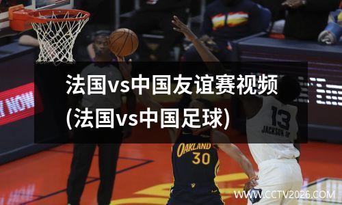 法国vs中国友谊赛视频(法国vs中国足球)