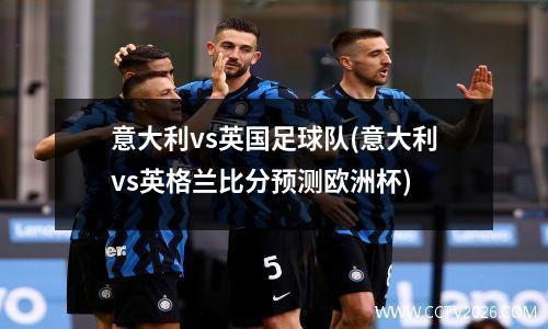 意大利vs英国足球队(意大利vs英格兰比分预测欧洲杯)