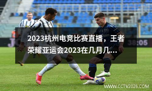 2023杭州电竞比赛直播，王者荣耀亚运会2023在几月几号举行