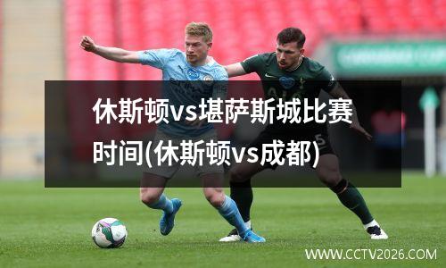 休斯顿vs堪萨斯城比赛时间(休斯顿vs成都)