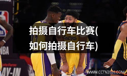 拍摄自行车比赛(如何拍摄自行车)