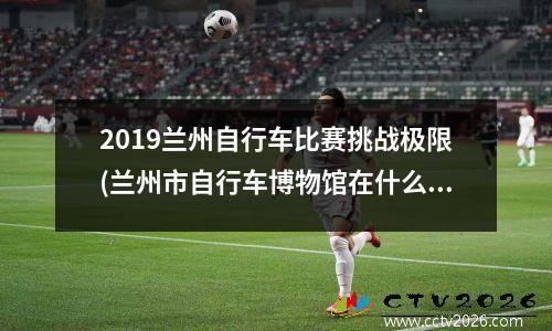 2019兰州自行车比赛挑战极限(兰州市自行车博物馆在什么地方)