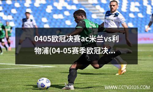 0405欧冠决赛ac米兰vs利物浦(04-05赛季欧冠决赛 ac米兰vs利物浦)