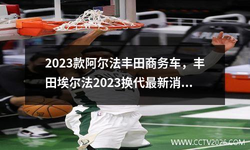 2023款阿尔法丰田商务车，丰田埃尔法2023换代最新消息