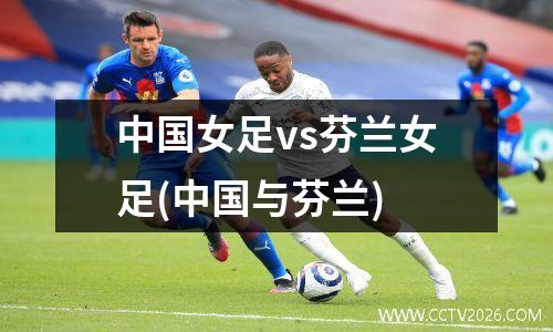 中国女足vs芬兰女足(中国与芬兰)