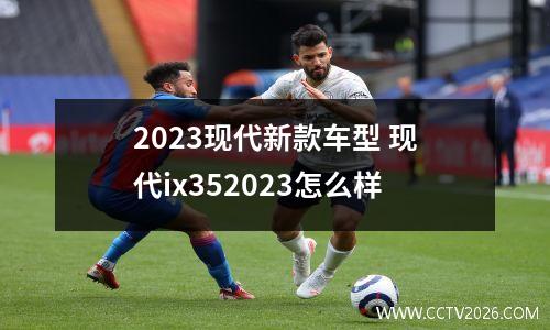 2023现代新款车型 现代ix352023怎么样