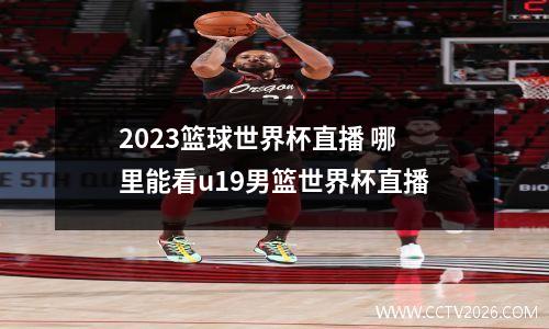 2023篮球世界杯直播 哪里能看u19男篮世界杯直播