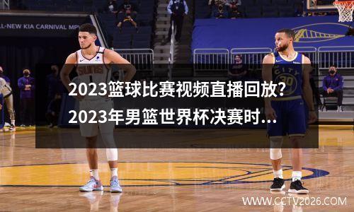 2023篮球比赛视频直播回放？2023年男篮世界杯决赛时间