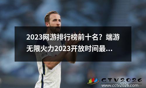 2023网游排行榜前十名？端游无限火力2023开放时间最新