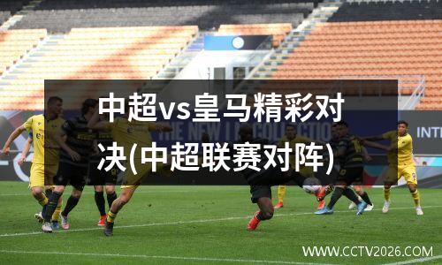 中超vs皇马精彩对决(中超联赛对阵)